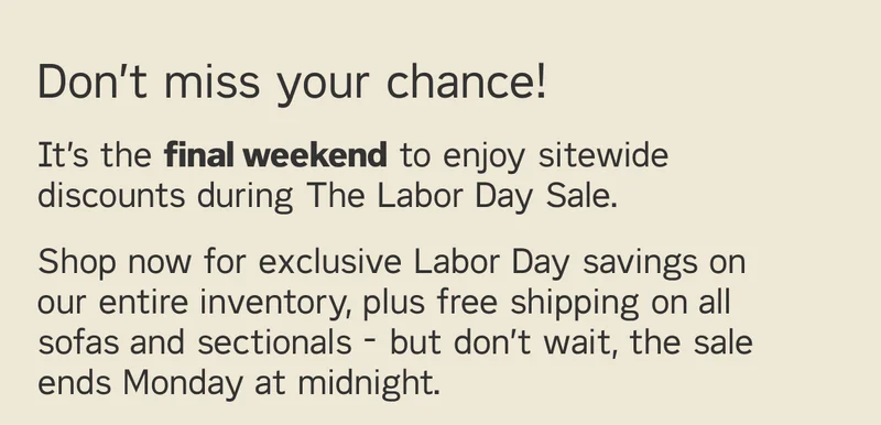 It’s the final weekend to enjoy sitewide discounts during The Labor Day Sale. Shop now for exclusive savings on our entire inventory, plus free shipping on all sofas and sectionals - but don’t wait, the sale ends Monday at midnight.