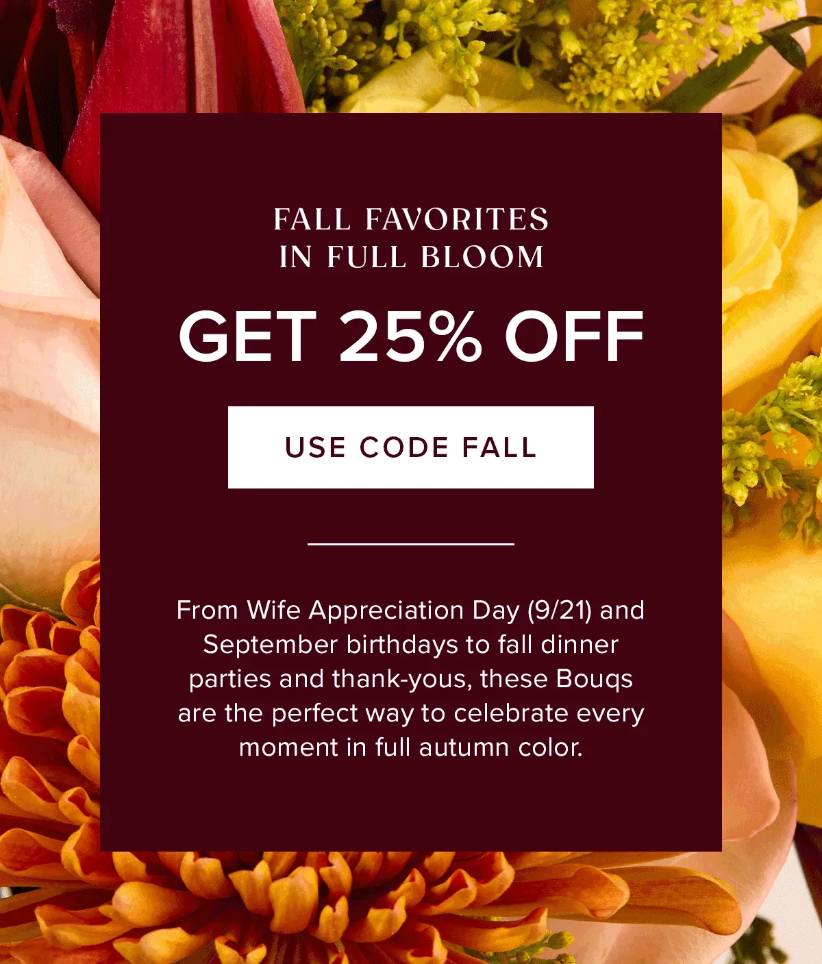 Fall Favorites In Full Bloom: Get 25% Off! Use Code FALL. From Wife Appreciation Day (9/21) and September birthdays to fall dinner parties and thank-yous, these Bouqs are the perfect way to celebrate ever moment is full autumn color.