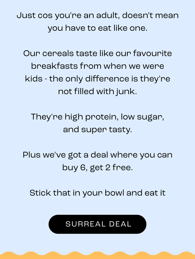 Just cos you're an adult, doesn't mean you have to eat like one.  Our cereals taste like our favourite breakfasts from when we were kids - the only difference is they're not filled with junk.  They're high protein, low sugar, and super tasty.  Plus we've got a deal where you can buy 6, get 2 free.  Stick that in your bowl and eat it