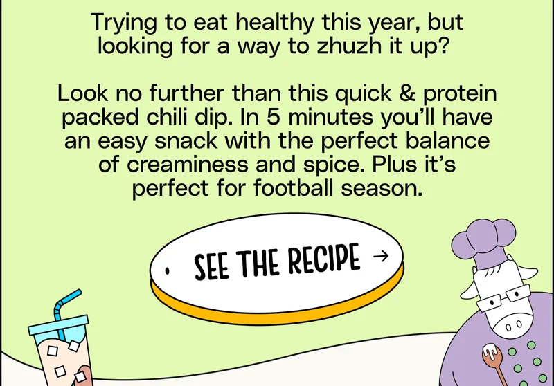 Trying to eat healthy this year, but looking for a way to zhuzh it up? Look no further than this quick & protein packed chili dip. In 5 minutes you’ll have an easy snack with the perfect balance of creaminess and spice. See the Recipe