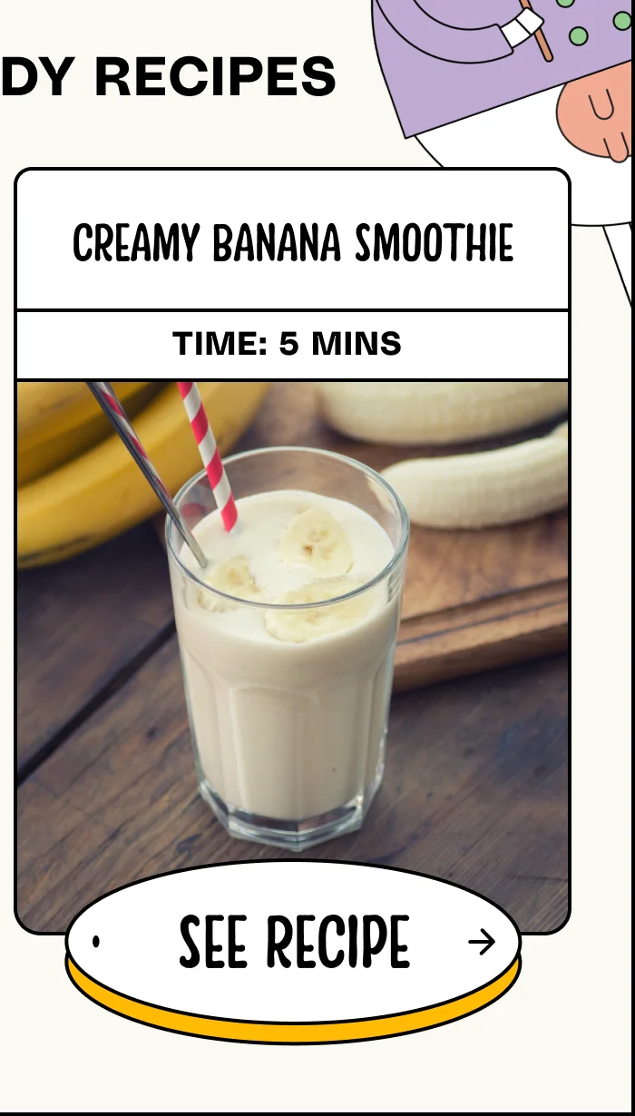 creamy banana smoothie. Time: 5 mins. See Recipe.