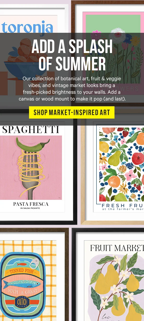 Add a Splash of Summer: Our collection of botanical art, fruit & veggie vibes, and vintage market looks bring a fresh-picked brightness to your walls. Add a canvas or wood mount to make it pop (and last).