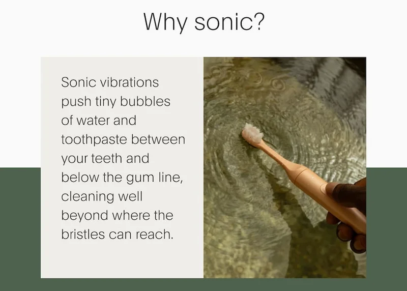 Why sonic? | Sonic vibrations push tiny bubbles  of water and toothpaste between your teeth and below the gum line, cleaning well beyond where the bristles can reach.