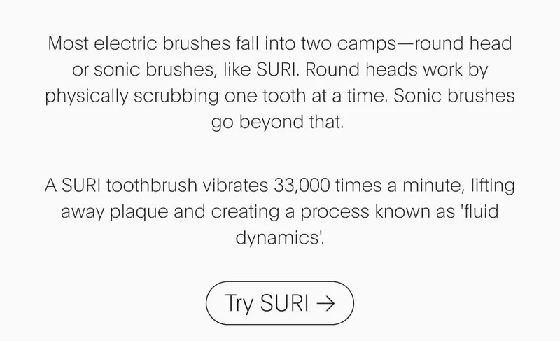 Most electric brushes fall into two camps—round head or sonic brushes, like SURI. Round heads work by physically scrubbYour SURI toothbrush vibrates 33,000 times a minute, lifting away plaque and creating a process known as 'fluid dynamics'. | Try SURI