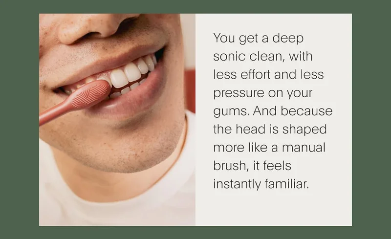 You get a deep sonic clean, with less effort and less pressure on your gums. And because the head is shaped more like a manual brush, it feels instantly familiar.