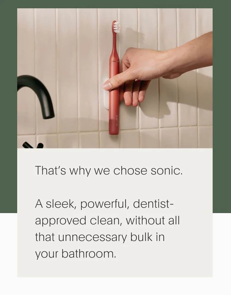 That’s why we chose sonic. A sleek, powerful, dentist-approved clean, without all that unnecessary bulk in your bathroom.