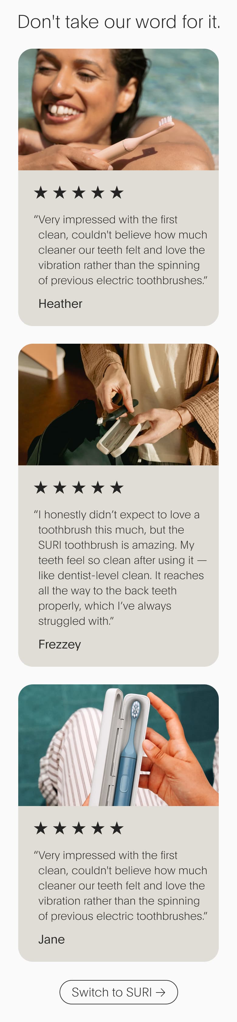 Don't take our word for it. | “ Very impressed with the first clean, couldn't believe how much cleaner our teeth felt and love the vibration rather than the spinning of previous electric toothbrushes.” Heather | Switch to SURI