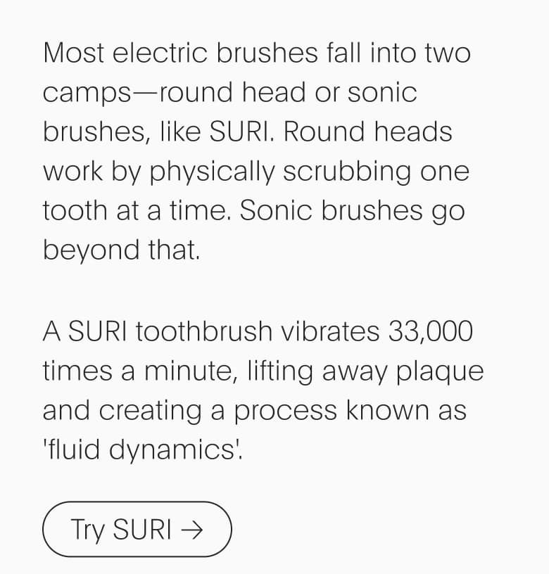 Most electric brushes fall into two camps—round head or sonic brushes, like SURI. Round heads work by physically scrubbYour SURI toothbrush vibrates 33,000 times a minute, lifting away plaque and creating a process known as 'fluid dynamics'. | Try SURI