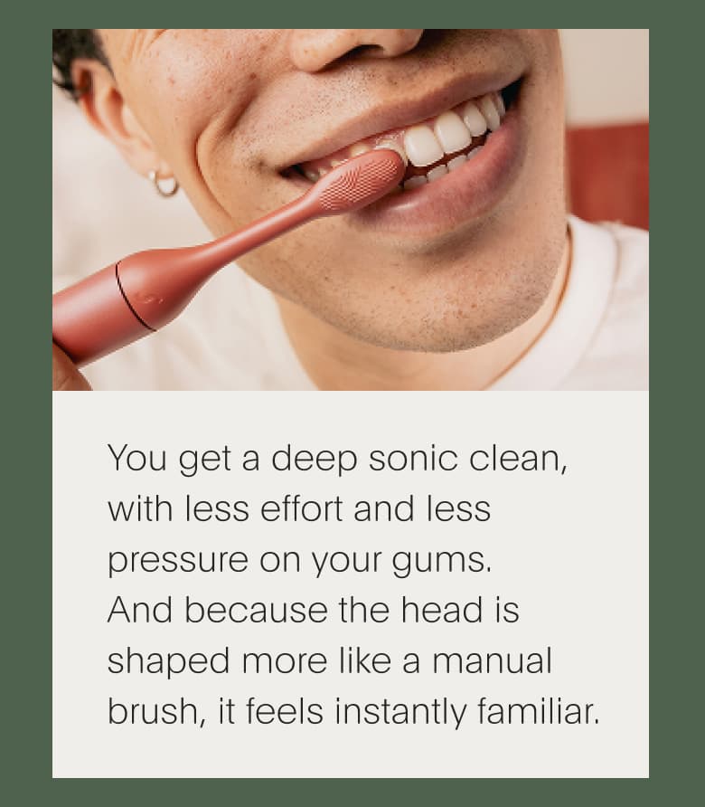 You get a deep sonic clean, with less effort and less pressure on your gums. And because the head is shaped more like a manual brush, it feels instantly familiar.