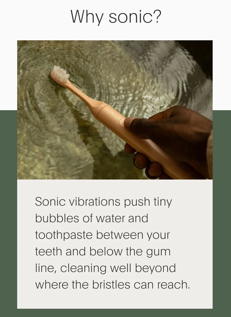 Why sonic? | Sonic vibrations push tiny bubbles of water and toothpaste between your teeth and below the gum line, cleaning well beyond where the bristles can reach.