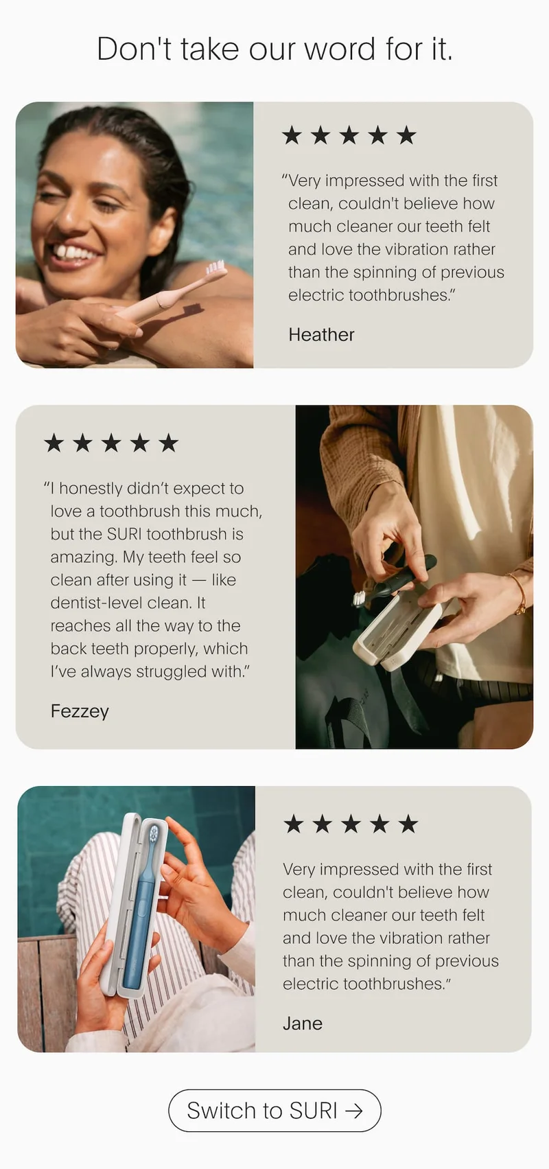 Don't take our word for it.  | “ Very impressed with the first clean, couldn't believe how much cleaner our teeth felt and love the vibration rather than the spinning of previous electric toothbrushes.” Heather | Switch to SURI
