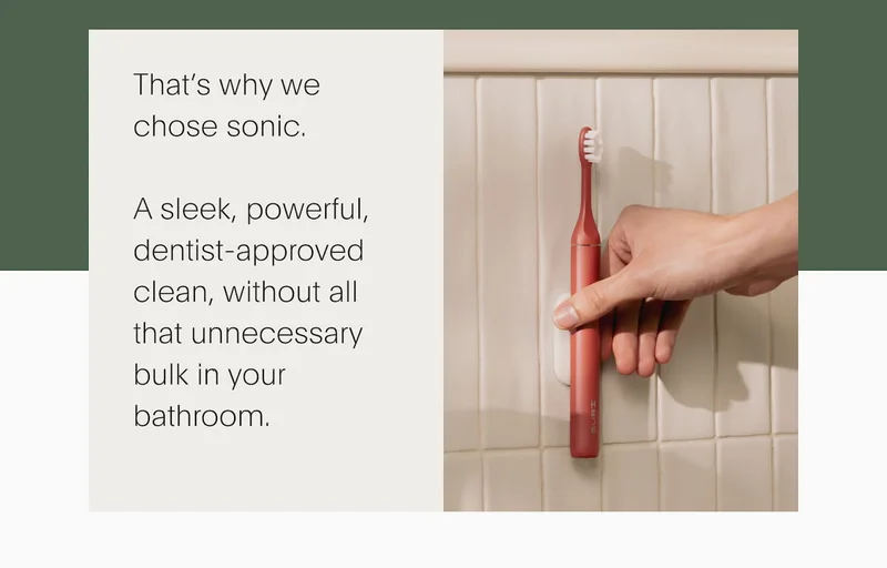 That’s why we  chose sonic.  A sleek, powerful, dentist-approved clean, without all that unnecessary bulk in your bathroom.