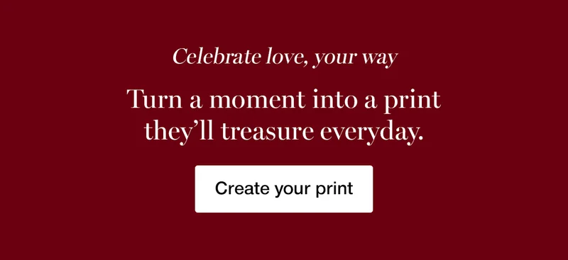 Celebrate love, your way. Turn a moment into a print they'll treasure every day.