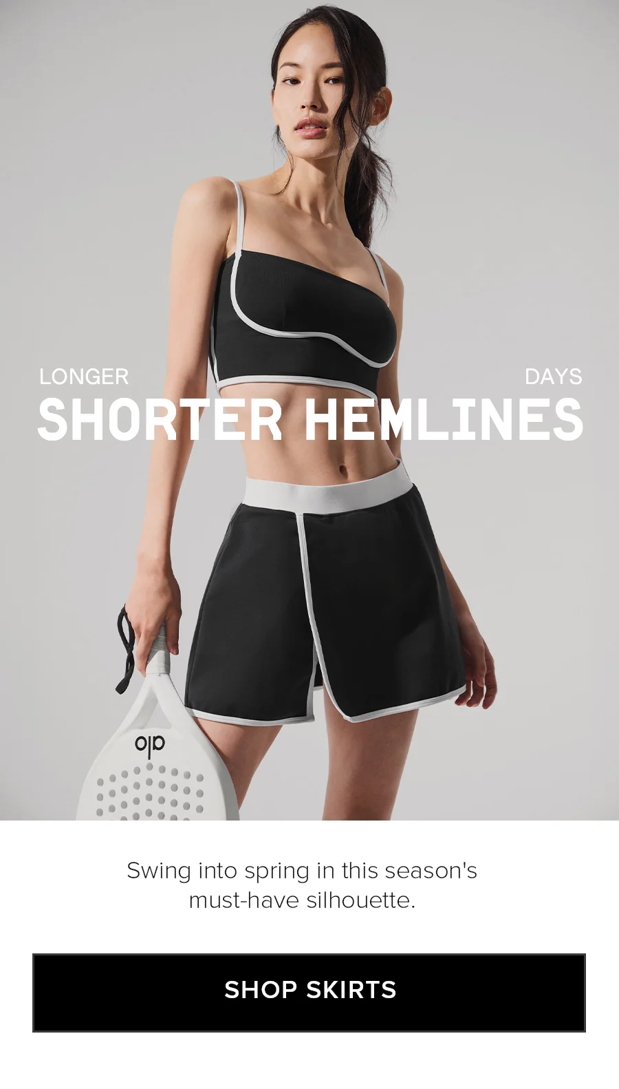 LONGER DAYS SHORTER HEMLINES. Swing into spring in this season's must-have silhouettes. SHOP SKIRTS
