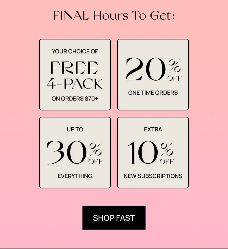 FINAL hours to get:  YOUR CHOICE of a free 4-pack with orders $70+ | Up to 30% OFF EVERYTHING | 20% OFF one time orders  | Extra 10% OFF NEW subscriptions | SHOP FAST