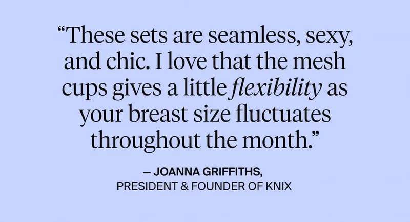 "These sets are semless, sexy, and chic. I love that the mesh cups gives a flexibility as your breast size fluctuates throughout the month." - Joanna Griffiths, President & Founder of Knix.