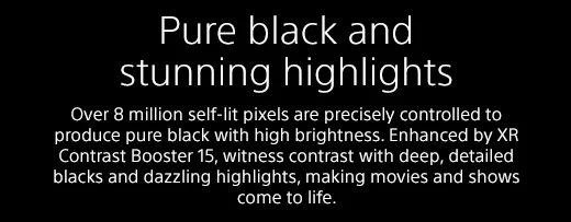 Pure black and stunning highlights |  Over 8 million self-lit pixels are precisely controlled to produce pure black with high brightness. Enhanced by XR Contrast Booster 15, witness contrast with deep, detailed blacks and dazzling highlights, making movies and shows come to life.