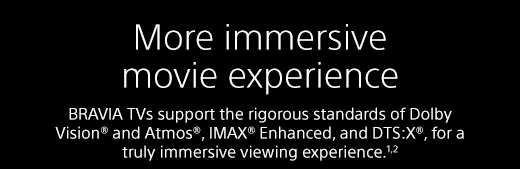 More immersive movie experience |  BRAVIA TVs support the rigorous standards of Dolby Vision® and Atmos®, IMAX® Enhanced, and DTS:X®, for a truly immersive viewing experience.¹²