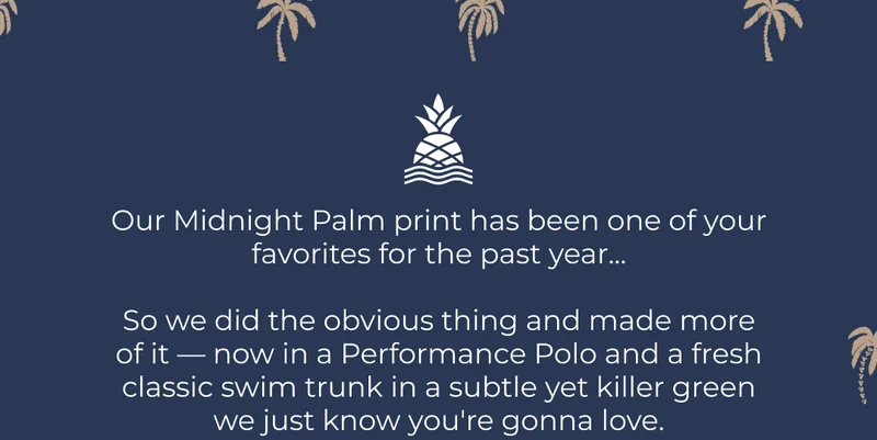 Our Midnight Palm print has been one of your favorites for the past year...  So we did the obvious thing and made more of it — now in a Performance Polo and a fresh classic swim trunk in a subtle yet killer green we just know you're gonna love.