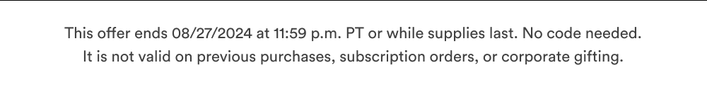 This offer ends 08/27/2024 at 11:59 p.m. PT or while supplies last.  It is not valid on previous purchases, subscription orders, or corporate gifting.