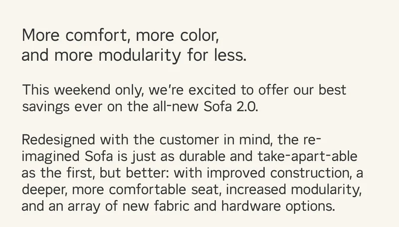 More comfort, more color, and more modularity for less. This weekend only, we’re excited to offer our best savings ever on the all-new Sofa 2.0. Redesigned with the customer in mind, the re-imagined Sofa is just as durable and take-apart-able as the first, but better: with improved construction, a deeper, more comfortable seat, increased modularity, and an array of new fabric and hardware options.