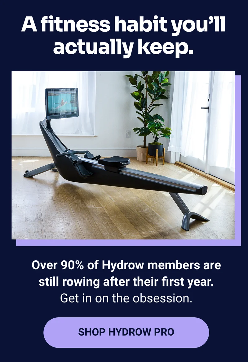 A fitness habit you'll actually keep. Over 90% of Hydrow members are still rowing after their first year. Get in on the obsession. SHOP HYDROW PRO