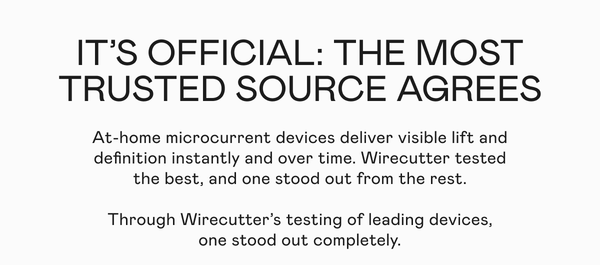 It's Official: The Most Trusted Source Agrees! At-home microcurrent devices deliver visibly lift and definition instantly and over time. Wirecutter tested the best, and one stood out from the rest. Through Wirecutter’s testing of leading devices, one stood out completely.