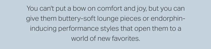 You can't put a bow on comfort and joy, but you can give them buttery-soft lounge pieces or endorphin-inducing performance styles that open them to a world of new favorites.