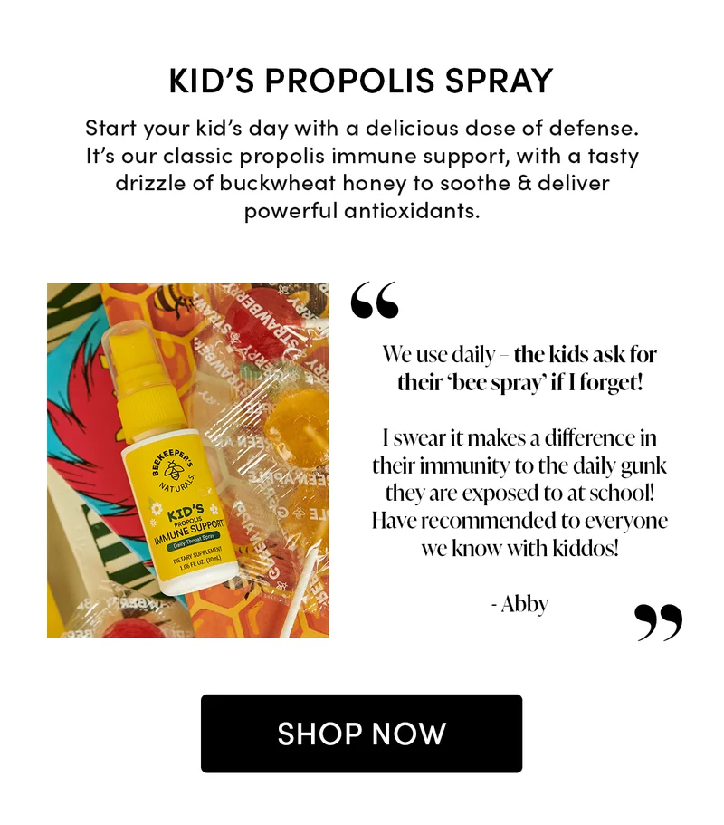 Kid’s Propolis Spray                Start your kid’s day with a delicious dose of defense. It’s our classic propolis immune support, with a tasty drizzle of buckwheat honey to soothe & deliver powerful antioxidants.                     “We use daily – the kids ask for their ‘bee spray’ if I forget! I swear it makes a difference in their immunity to the daily gunk they are exposed to at school! Have recommended to everyone we know with kiddos!”    - Abby