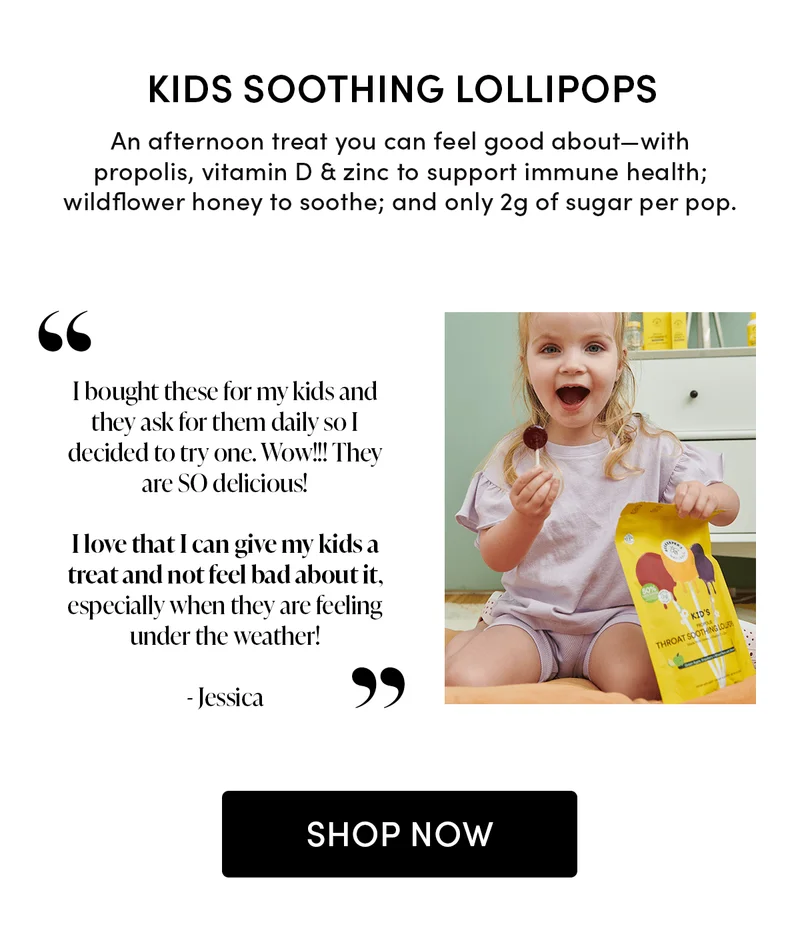 Kids Soothing Lollipops            An afternoon treat you can feel good about—with propolis, vitamin D & zinc to support immune health; wildflower honey to soothe; and only 2g of sugar per pop.            “I bought these for my kids and they ask for them daily so I decided to try one. Wow!!! They are SO delicious! I love that I can give my kids a treat and not feel bad about it, especially when they are feeling under the weather!”     - Jessica