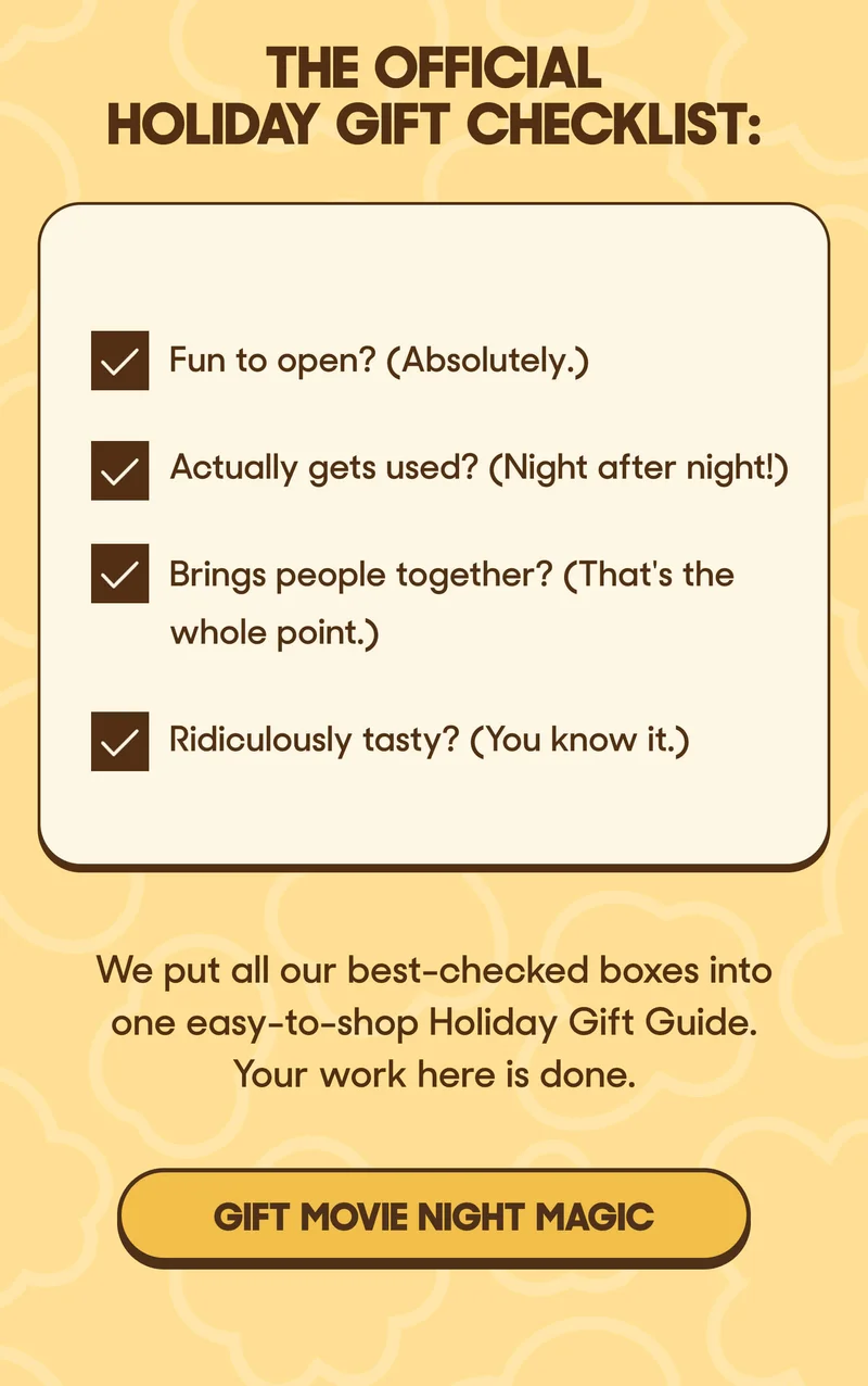 The Official Holiday Gift Checklist:  ✓ Fun to open? (Absolutely.) ✓ Actually gets used? (Night after night!) ✓ Brings people together? (That's the whole point.) ✓ Ridiculously tasty? (You know it.)  We put all our best-checked boxes into one easy-to-shop Holiday Gift Guide. Your work here is done. GIFT MOVE NIGHT MAGIC