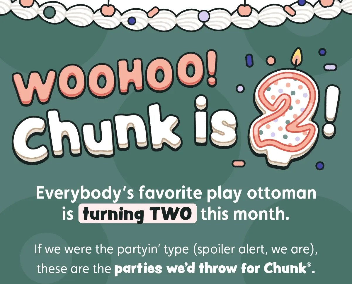 Woohoo! Chunk is Two! Everybody’s favorite play ottoman is turning TWO this month. If we were the partyin’ type (spoiler alert, we are), these are the parties we’d throw for Chunk®.