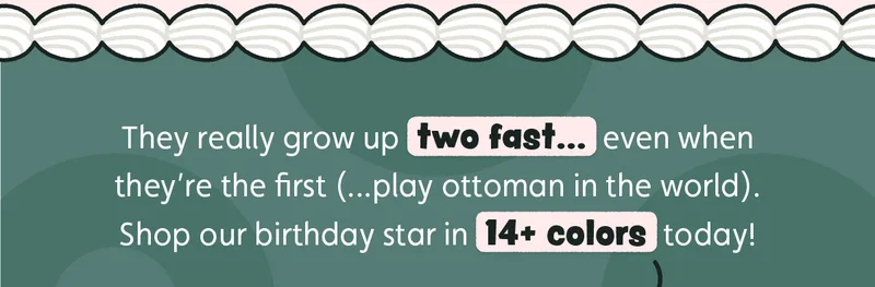 They really grow up two fast… even when they’re the first (...play ottoman in the world). Shop our birthday star in 14+ colors today!