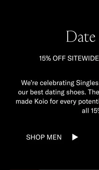 Date Shoes 15% off Sitewide for Singles Day We’re celebrating Singles Day by featuring some of our best dating shoes. There’s a handcrafted, Italian-made Koio for every potential rendezvous. They’re also all 15% off.  Shop Men Shop Women