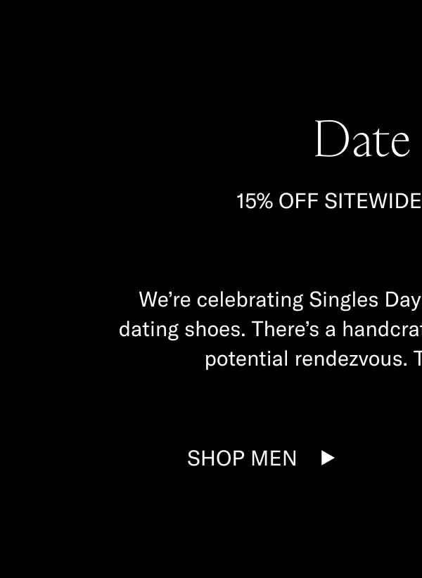 Date Shoes 15% off Sitewide for Singles Day We’re celebrating Singles Day by featuring some of our best dating shoes. There’s a handcrafted, Italian-made Koio for every potential rendezvous. They’re also all 15% off.  Shop Men Shop Women