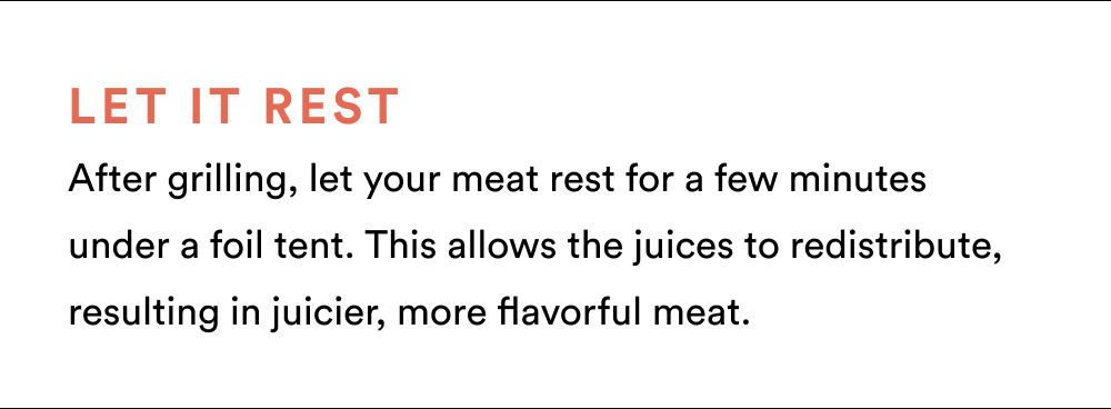 Let it Rest After grilling, let your meat rest for a few minutes under a foil tent. This allows the juices to redistribute, resulting in juicier, more flavorful meat.