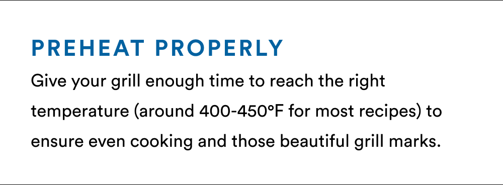 Preheat Properly Give your grill enough time to reach the right temperature (around 400-450°F for most recipes) to ensure even cooking and those beautiful grill marks.