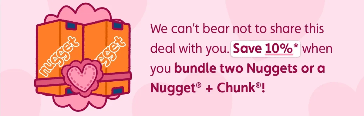We can’t bear not to share this deal with you. Save 10%* when you bundle two Nuggets or a Nugget® + Chunk®!