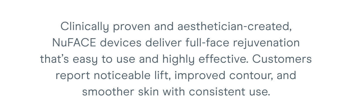 Clinically proven and aesthetician-created, NuFACE devices deliver full-face rejuvenation that’s easy to use and highly effective. Customers report noticeable lift, improved contour, and smoother skin with consistent use.