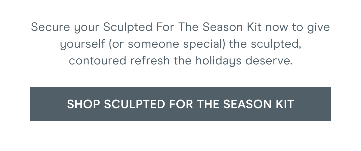 Secure your Sculpted For The Season Kit now to give yourself (or someone special) the sculpted, contoured refresh the holidays deserve. Click here to shop Sculpted For The Season kit!