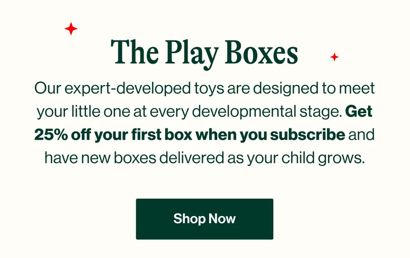 The Play Boxes. Our expert-developed toys are designed to meet your little one at every developmental stage. Get 25% off your first box when you subscribe and have new boxes delivered as your child grows. SHOP NOW