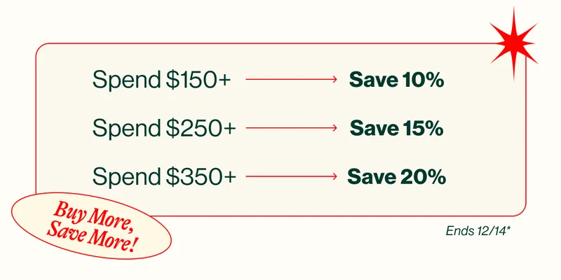 Buy More, Save More! Spend $150+ Save 10%.Spend $250+ Save 15%. Spend $350+ Save 20%. eNDS 12/14*