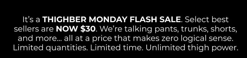 It’s a THIGHBER MONDAY FLASH SALE. Select best sellers are NOW $30. We’re talking pants, trunks, shorts, and more... all at a price that makes zero logical sense. Limited quantities. Limited time. Unlimited thigh power.