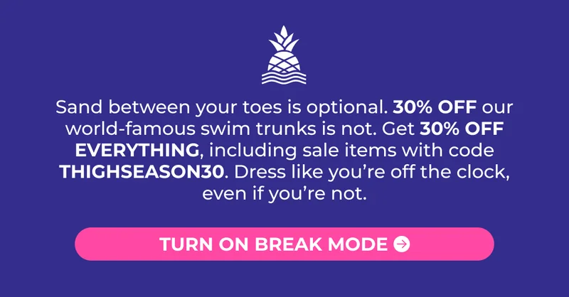 Sand between your toes is optional. 30% OFF our world-famous swim trunks is not. Get 30% OFF EVERYTHING, including sale items with code THIGHSEASON30. Dress like you’re off the clock, even if you’re not.