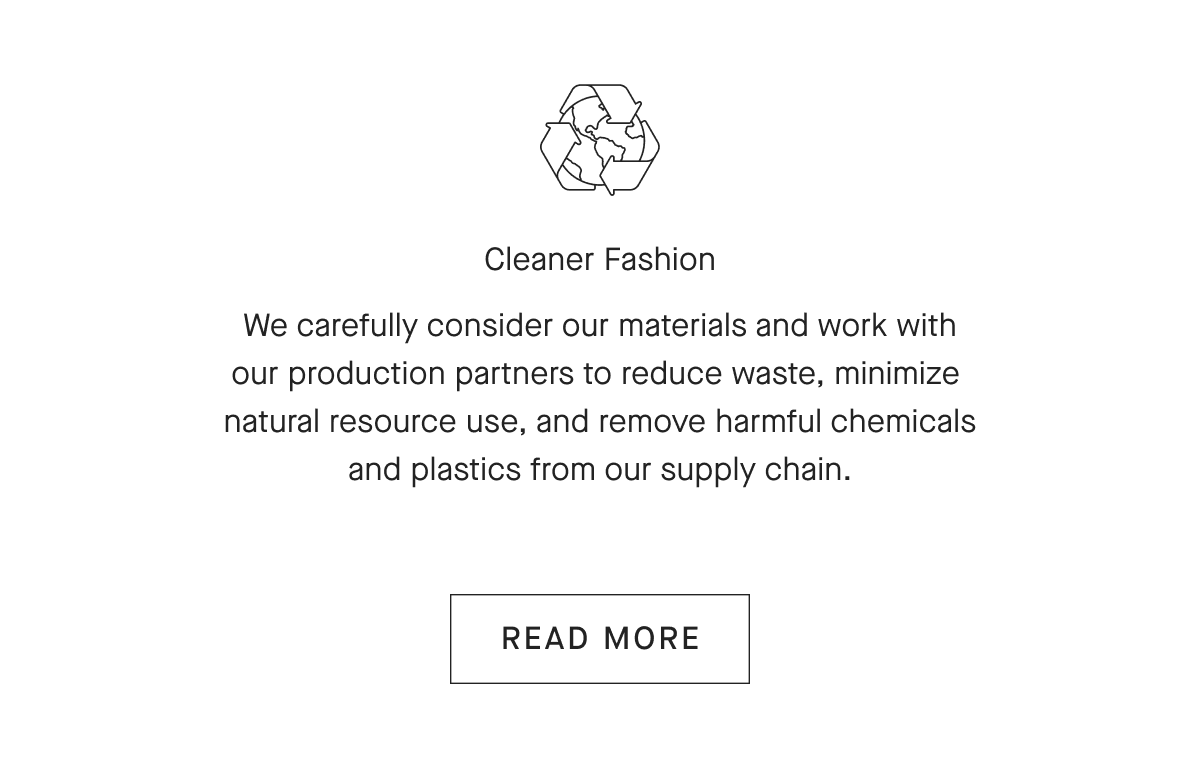 Cleaner FashionWe carefully consider our materials and work with our production partners to reduce waste, minimize natural resource use, and remove harmful chemicals and plastics from our supply chain.[READ MORE]