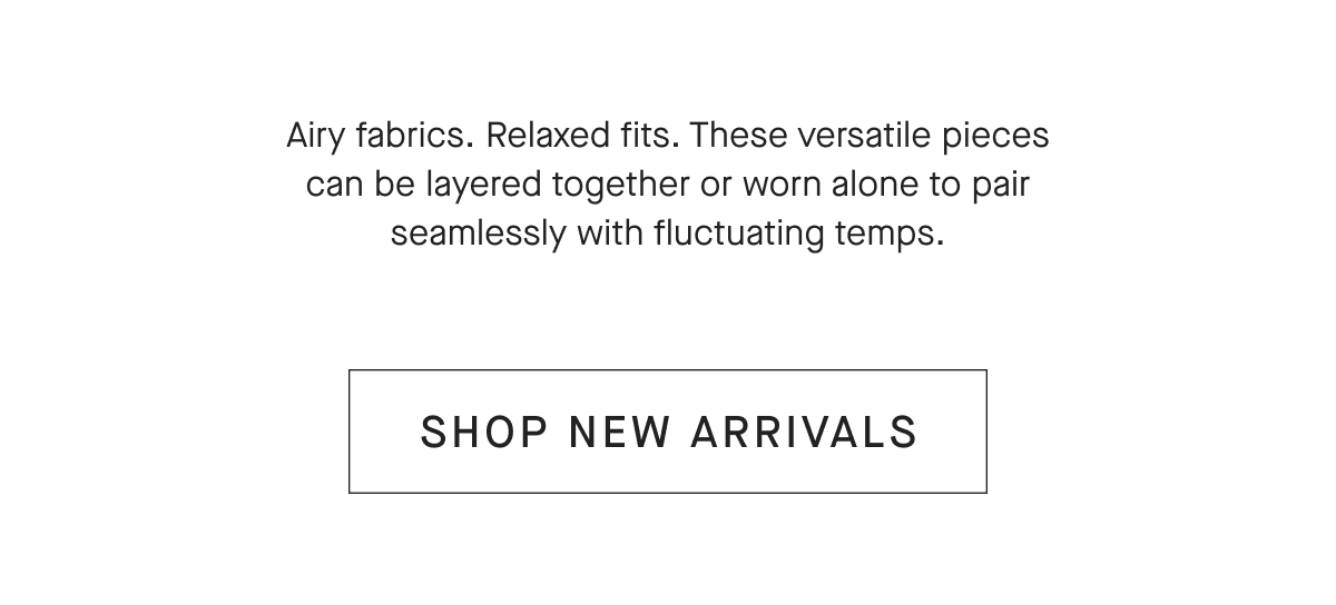 Airy fabrics. Relaxed fits. These versatile pieces can be layered together or worn alone to pair seamlessly with fluctuating temps. [SHOP NEW ARRIVALS]