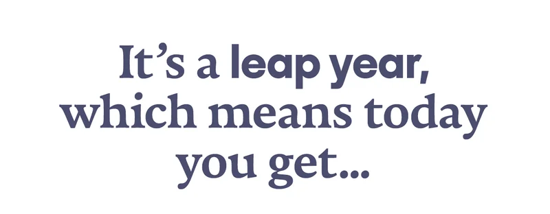 It's a leap year, which means today you get...