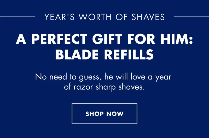YEAR'S WORTH OF SHAVES. A PERFECT GIFT FOR HIM:  BLADE REFILLS. No need to guess, he will love a year of razor sharp shaves. SHOP NOW