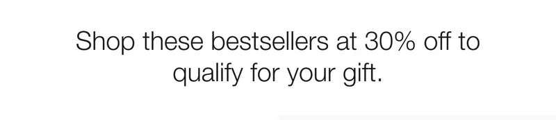 Shop these bestsellers at 30% off to qualify for your gift.