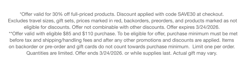 *Offer valid for 30% off full-priced products. Discount applied with code discount code at checkout. Excludes travel sizes, gift sets, prices marked in red, backorders, preorders, and products marked as not eligible for discounts. Offer not combinable with other discounts. Offer expires 3/24/2026. **Offer valid with eligible $85 and $110 purchase. To be eligible for offer, purchase minimum must be met before tax and shipping/handling fees and after any other promotions and discounts are applied. Items on backorder or pre-order and gift cards do not count towards purchase minimum. Limit one per order. Quantities are limited. Offer ends 3/24/2026. or while supplies last. Actual gift may vary.
